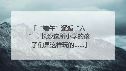 “端午”邂逅“六一”，长沙这所小学的孩子们是这样玩的……