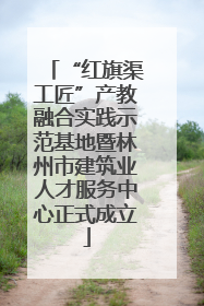 “红旗渠工匠”产教融合实践示范基地暨林州市建筑业人才服务中心正式成立