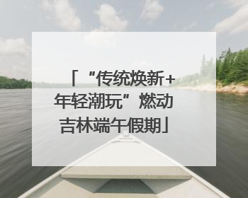 “传统焕新+年轻潮玩”燃动吉林端午假期