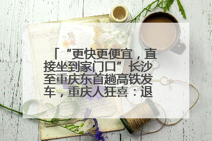 “更快更便宜，直接坐到家门口”长沙至重庆东首趟高铁发车，重庆人狂喜：退了票也要坐