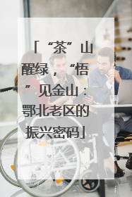 “茶”山醒绿，“悟”见金山：鄂北老区的振兴密码