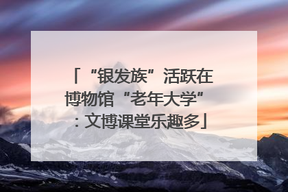 “银发族”活跃在博物馆“老年大学”：文博课堂乐趣多