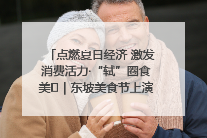 点燃夏日经济 激发消费活力·“轼”圈食美⑪｜东坡美食节上演“文化满汉全席”