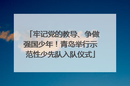 牢记党的教导、争做强国少年！青岛举行示范性少先队入队仪式