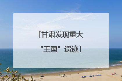 甘肃发现重大“王国”遗迹