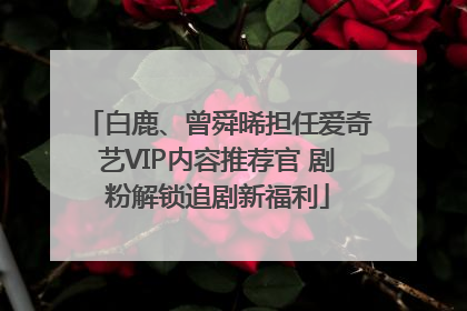 白鹿、曾舜晞担任爱奇艺VIP内容推荐官 剧粉解锁追剧新福利