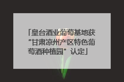 皇台酒业葡萄基地获“甘肃凉州产区特色葡萄酒种植园”认定
