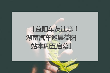 益阳车友注意！湖南汽车巡展益阳站本周五启幕
