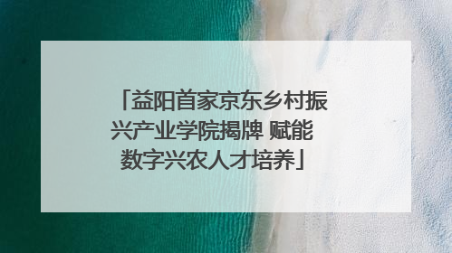 益阳首家京东乡村振兴产业学院揭牌 赋能数字兴农人才培养