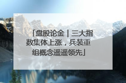 盘股论金｜三大指数集体上涨，兵装重组概念遥遥领先