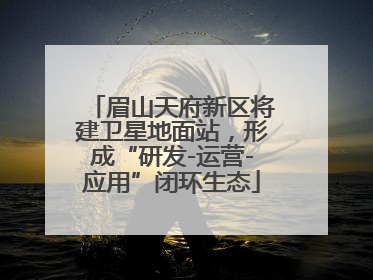 眉山天府新区将建卫星地面站，形成“研发-运营-应用”闭环生态
