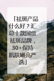 祛斑产品什么好？汇总十款国货祛斑品牌，30+保持肌肤嫩亮严选