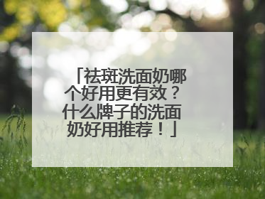 祛斑洗面奶哪个好用更有效？什么牌子的洗面奶好用推荐！