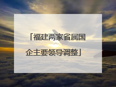 福建两家省属国企主要领导调整