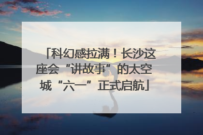 科幻感拉满！长沙这座会“讲故事”的太空城“六一”正式启航