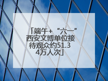 端午+“六一” 西安文博单位接待观众约51.34万人次