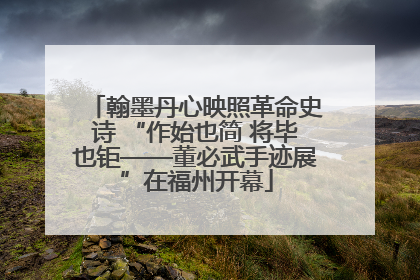翰墨丹心映照革命史诗 “作始也简 将毕也钜——董必武手迹展”在福州开幕