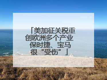 美加征关税重创欧洲多个产业 保时捷、宝马很“受伤”
