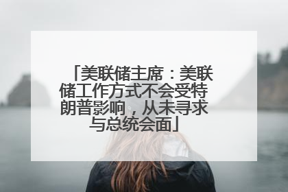 美联储主席：美联储工作方式不会受特朗普影响，从未寻求与总统会面