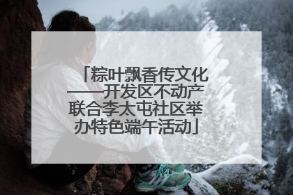 粽叶飘香传文化——开发区不动产联合李太屯社区举办特色端午活动