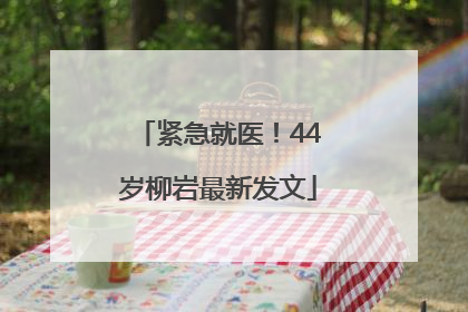 紧急就医！44岁柳岩最新发文