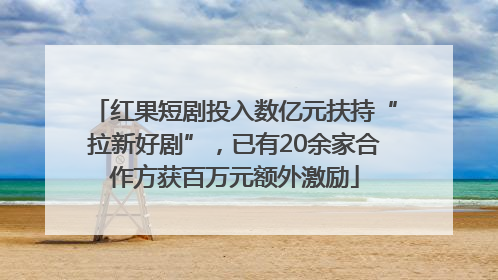 红果短剧投入数亿元扶持“拉新好剧”，已有20余家合作方获百万元额外激励