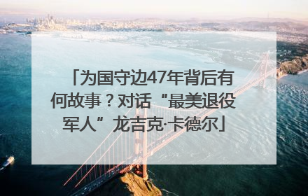 为国守边47年背后有何故事？对话“最美退役军人”龙吉克·卡德尔