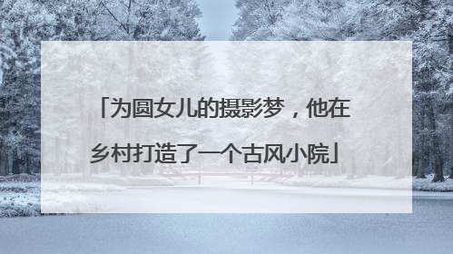 为圆女儿的摄影梦，他在乡村打造了一个古风小院