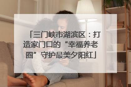 三门峡市湖滨区：打造家门口的“幸福养老圈”守护最美夕阳红