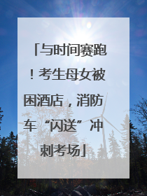 与时间赛跑！考生母女被困酒店，消防车“闪送”冲刺考场