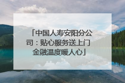 中国人寿安阳分公司：贴心服务送上门 金融温度暖人心