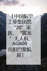 中国航空工业集团携“20”家族、“翼龙”无人机、AG600亮相巴黎航展