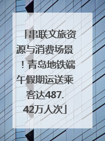 串联文旅资源与消费场景！青岛地铁端午假期运送乘客达487.42万人次