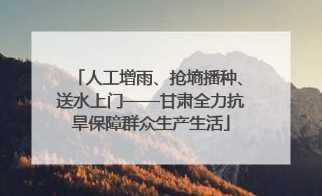 人工增雨、抢墒播种、送水上门——甘肃全力抗旱保障群众生产生活