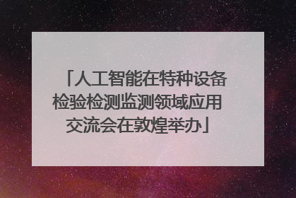 人工智能在特种设备检验检测监测领域应用交流会在敦煌举办