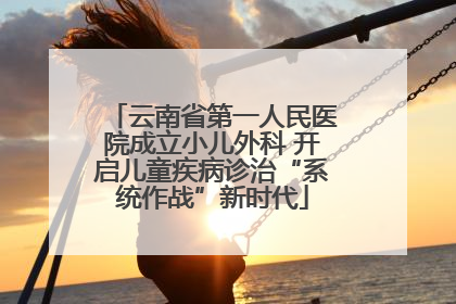 云南省第一人民医院成立小儿外科 开启儿童疾病诊治“系统作战”新时代