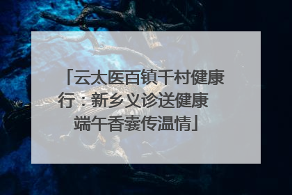 云太医百镇千村健康行：新乡义诊送健康 端午香囊传温情
