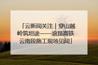 云新闻关注｜穿山越岭筑坦途——渝昆高铁云南段施工现场见闻