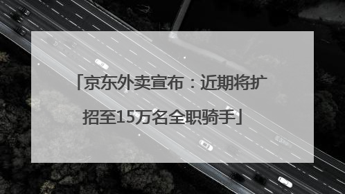 京东外卖宣布：近期将扩招至15万名全职骑手