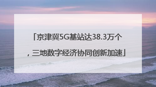 京津冀5G基站达38.3万个，三地数字经济协同创新加速