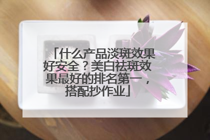 什么产品淡斑效果好安全？美白祛斑效果最好的排名第一，搭配抄作业