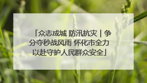 众志成城 防汛抗灾｜争分夺秒战风雨 怀化市全力以赴守护人民群众安全