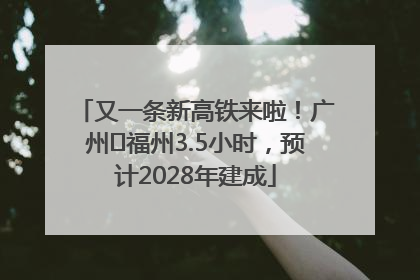又一条新高铁来啦！广州⇌福州3.5小时，预计2028年建成