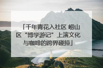 千年青花入社区 崂山区“博学游记”上演文化与咖啡的跨界碰撞