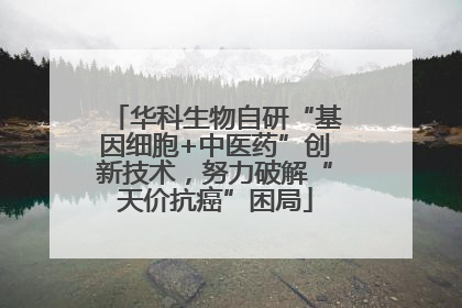 华科生物自研“基因细胞+中医药”创新技术，努力破解“天价抗癌”困局