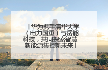 华为携手清华大学（电力国重）与岳能科技，共同探索智慧新能源集控新未来