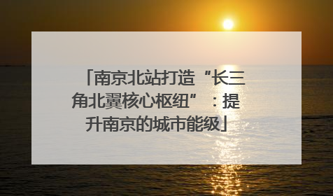 南京北站打造“长三角北翼核心枢纽”：提升南京的城市能级