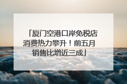 厦门空港口岸免税店消费热力攀升！前五月销售比增近三成