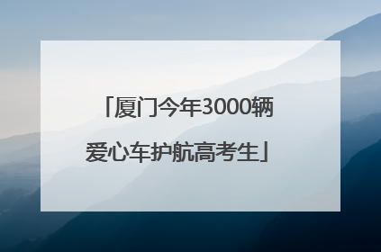 厦门今年3000辆爱心车护航高考生