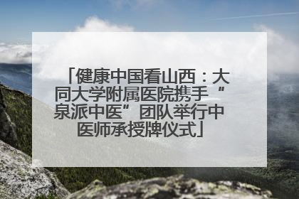 健康中国看山西：大同大学附属医院携手“泉派中医”团队举行中医师承授牌仪式